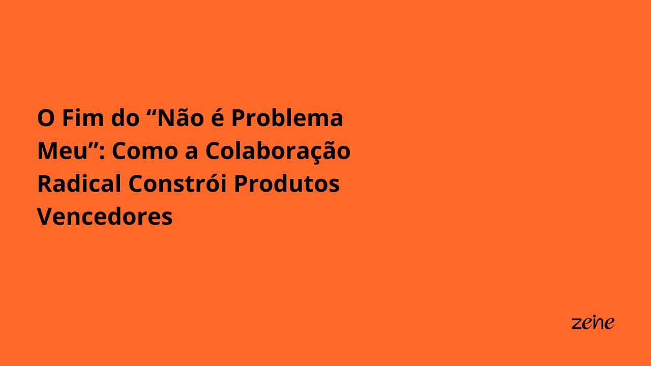 O Fim do “Não é Problema Meu”: Como a Colaboração Radical Constrói Produtos Vencedores